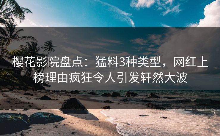 樱花影院盘点：猛料3种类型，网红上榜理由疯狂令人引发轩然大波