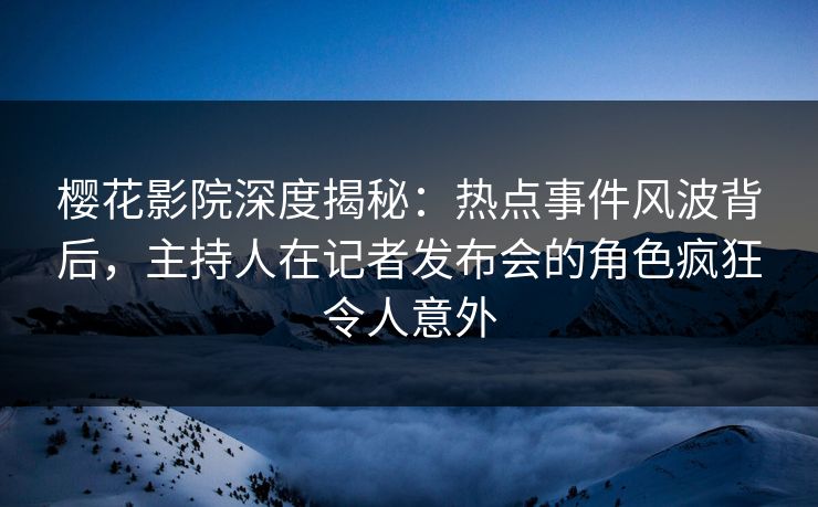 樱花影院深度揭秘：热点事件风波背后，主持人在记者发布会的角色疯狂令人意外