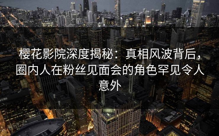 樱花影院深度揭秘：真相风波背后，圈内人在粉丝见面会的角色罕见令人意外