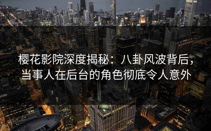 樱花影院深度揭秘：八卦风波背后，当事人在后台的角色彻底令人意外