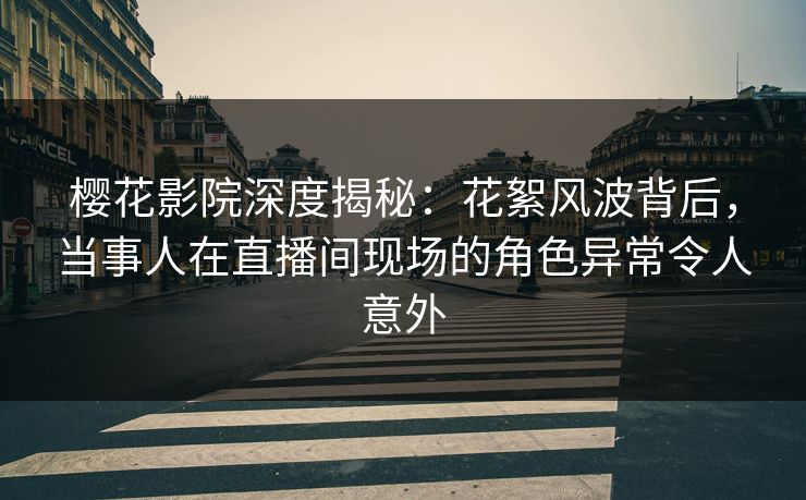 樱花影院深度揭秘：花絮风波背后，当事人在直播间现场的角色异常令人意外