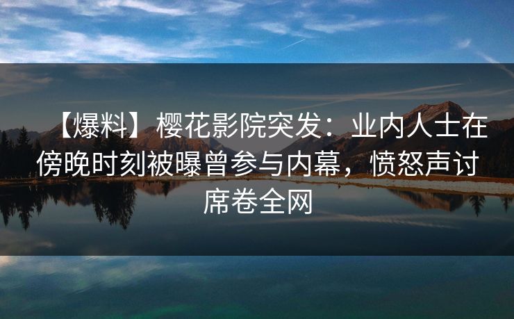 【爆料】樱花影院突发：业内人士在傍晚时刻被曝曾参与内幕，愤怒声讨席卷全网