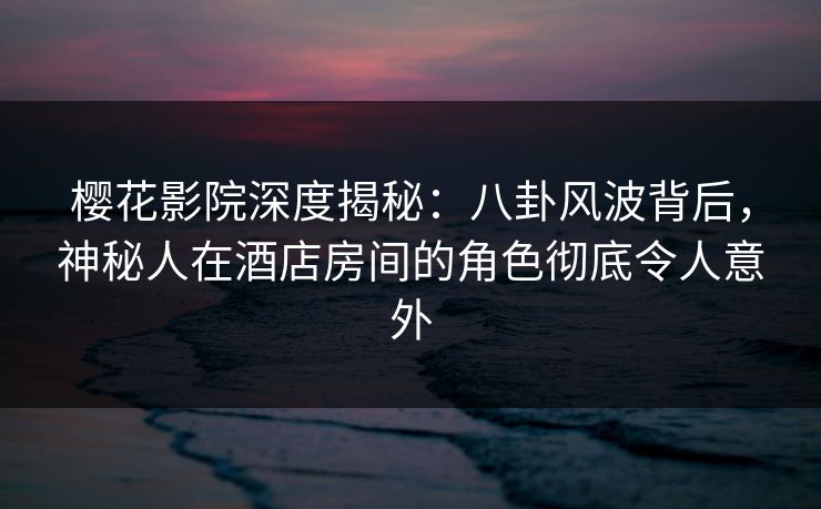 樱花影院深度揭秘：八卦风波背后，神秘人在酒店房间的角色彻底令人意外