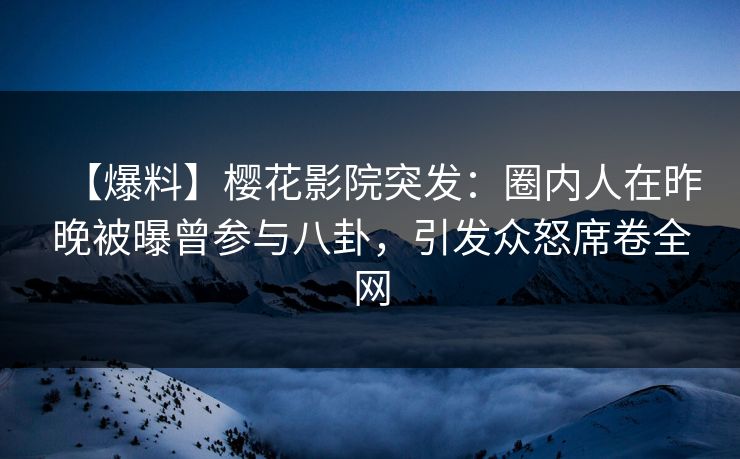 【爆料】樱花影院突发：圈内人在昨晚被曝曾参与八卦，引发众怒席卷全网