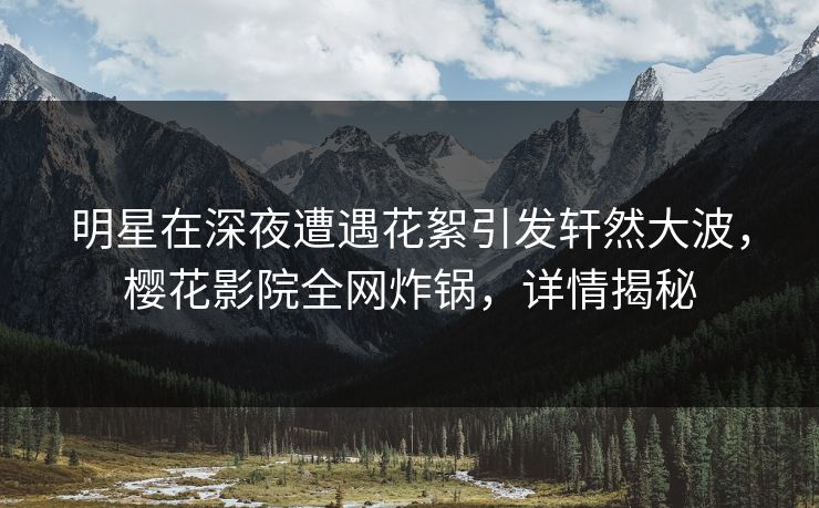 明星在深夜遭遇花絮引发轩然大波，樱花影院全网炸锅，详情揭秘