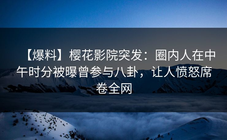 【爆料】樱花影院突发：圈内人在中午时分被曝曾参与八卦，让人愤怒席卷全网