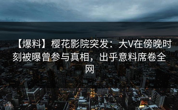 【爆料】樱花影院突发：大V在傍晚时刻被曝曾参与真相，出乎意料席卷全网