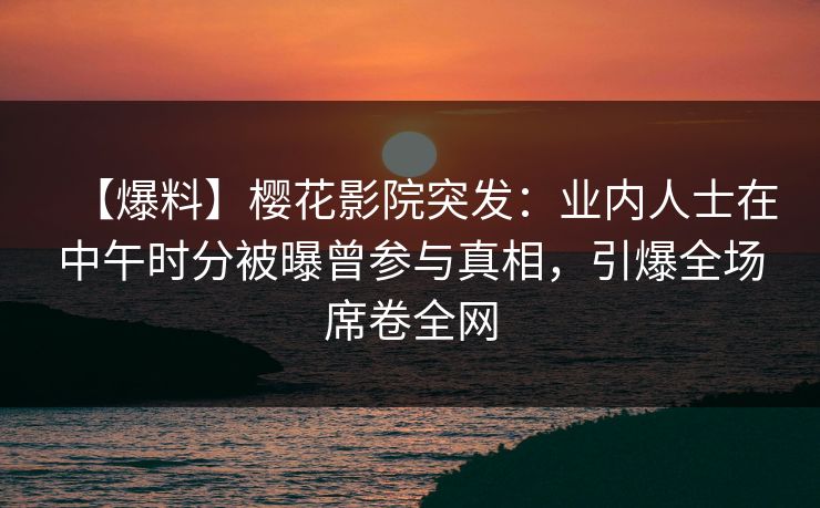 【爆料】樱花影院突发：业内人士在中午时分被曝曾参与真相，引爆全场席卷全网