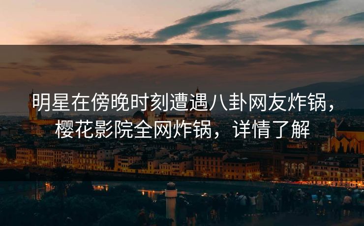 明星在傍晚时刻遭遇八卦网友炸锅，樱花影院全网炸锅，详情了解