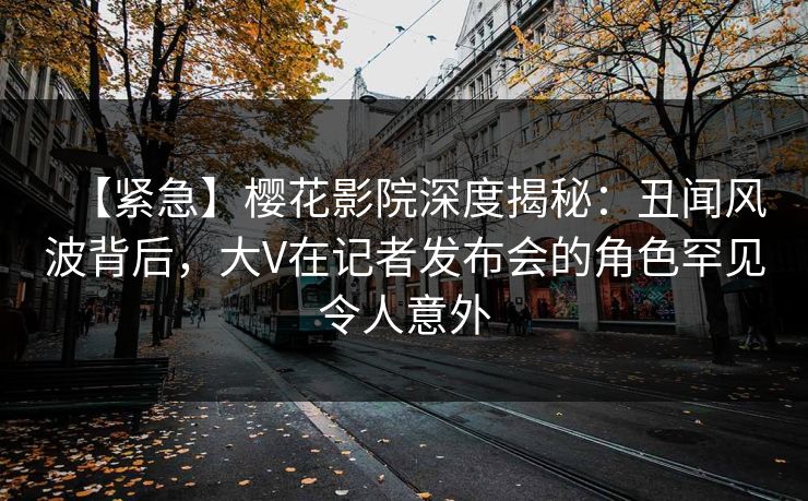 【紧急】樱花影院深度揭秘：丑闻风波背后，大V在记者发布会的角色罕见令人意外