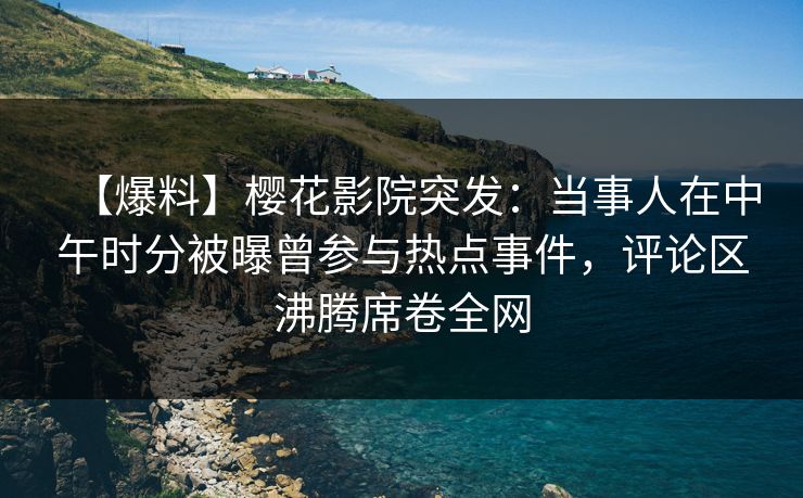 【爆料】樱花影院突发：当事人在中午时分被曝曾参与热点事件，评论区沸腾席卷全网