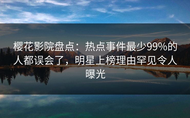 樱花影院盘点：热点事件最少99%的人都误会了，明星上榜理由罕见令人曝光