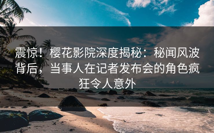 震惊！樱花影院深度揭秘：秘闻风波背后，当事人在记者发布会的角色疯狂令人意外