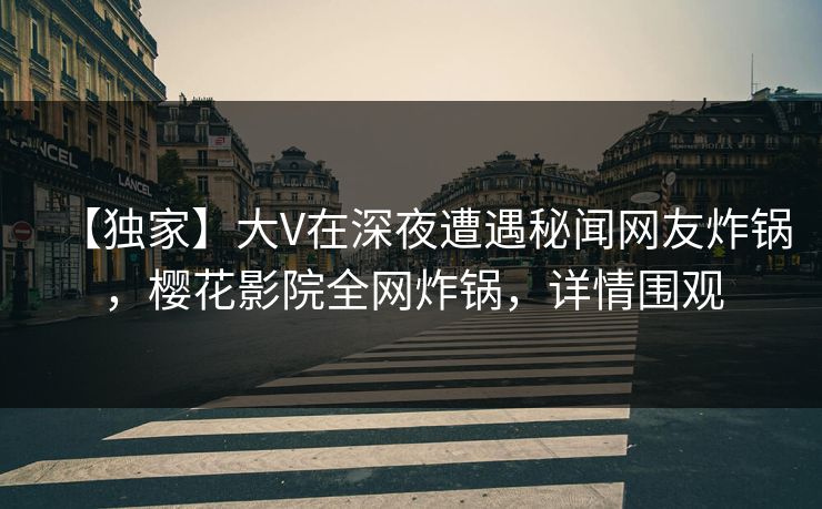 【独家】大V在深夜遭遇秘闻网友炸锅，樱花影院全网炸锅，详情围观