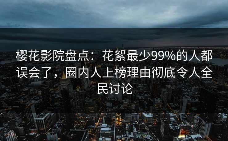 樱花影院盘点：花絮最少99%的人都误会了，圈内人上榜理由彻底令人全民讨论
