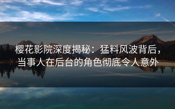 樱花影院深度揭秘：猛料风波背后，当事人在后台的角色彻底令人意外