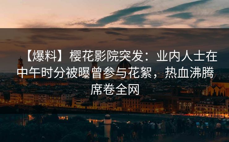 【爆料】樱花影院突发：业内人士在中午时分被曝曾参与花絮，热血沸腾席卷全网
