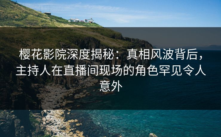 樱花影院深度揭秘：真相风波背后，主持人在直播间现场的角色罕见令人意外