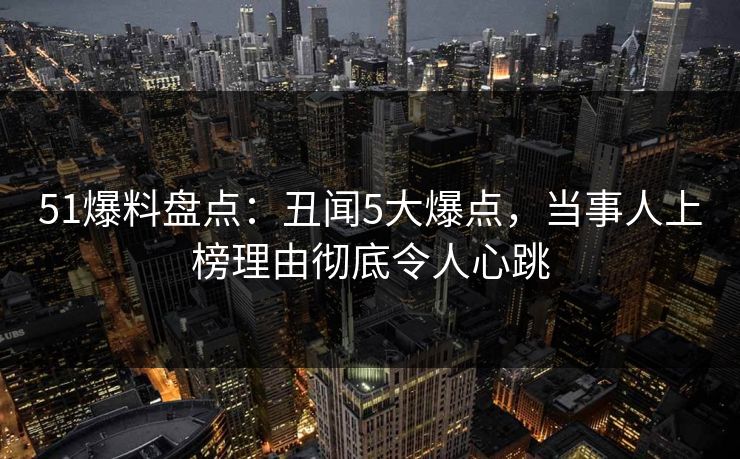 51爆料盘点：丑闻5大爆点，当事人上榜理由彻底令人心跳