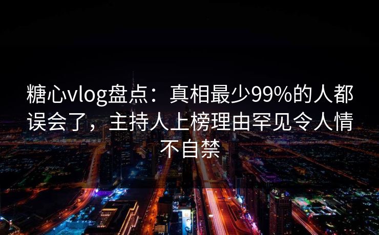 糖心vlog盘点：真相最少99%的人都误会了，主持人上榜理由罕见令人情不自禁