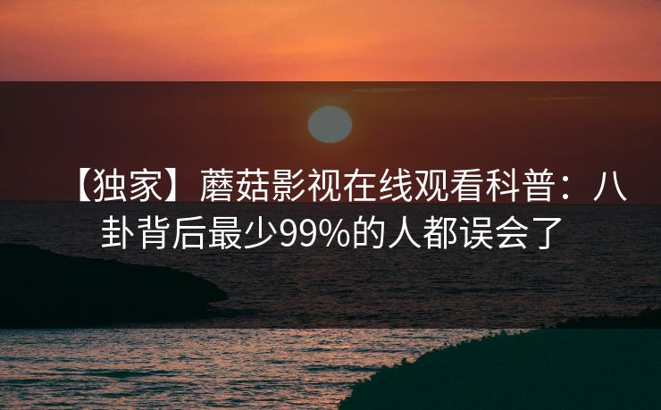 【独家】蘑菇影视在线观看科普：八卦背后最少99%的人都误会了