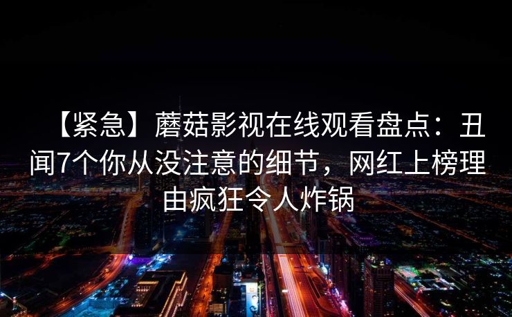 【紧急】蘑菇影视在线观看盘点：丑闻7个你从没注意的细节，网红上榜理由疯狂令人炸锅