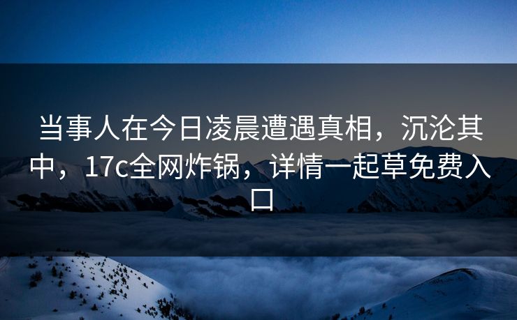 当事人在今日凌晨遭遇真相，沉沦其中，17c全网炸锅，详情一起草免费入口