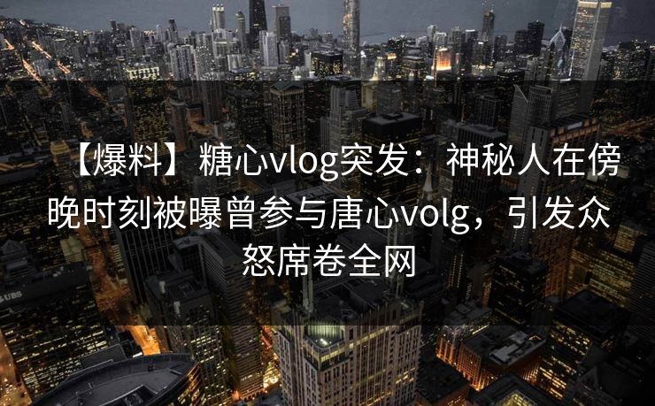 【爆料】糖心vlog突发：神秘人在傍晚时刻被曝曾参与唐心volg，引发众怒席卷全网