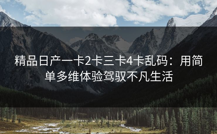 精品日产一卡2卡三卡4卡乱码：用简单多维体验驾驭不凡生活