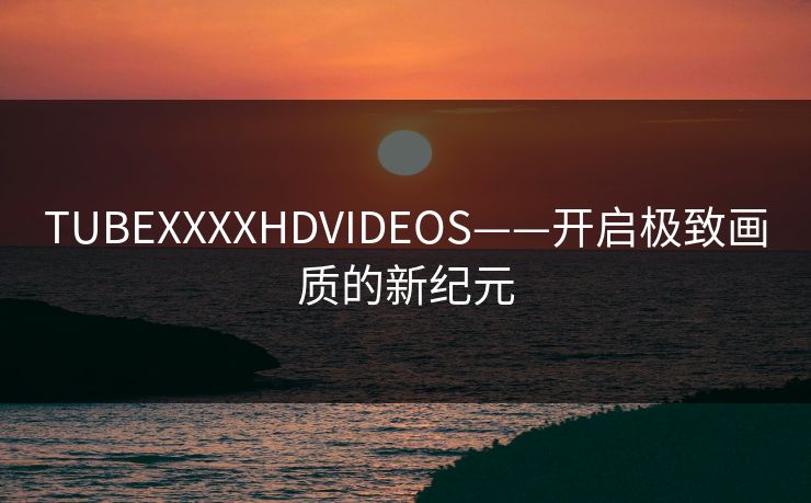 TUBEXXXXHDVIDEOS——开启极致画质的新纪元