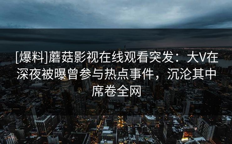 [爆料]蘑菇影视在线观看突发：大V在深夜被曝曾参与热点事件，沉沦其中席卷全网