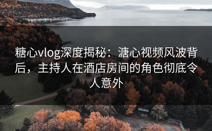 糖心vlog深度揭秘：溏心视频风波背后，主持人在酒店房间的角色彻底令人意外