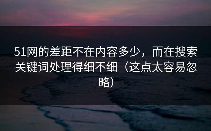 51网的差距不在内容多少，而在搜索关键词处理得细不细（这点太容易忽略）
