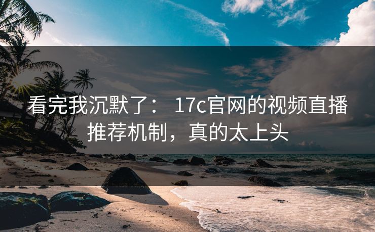 看完我沉默了： 17c官网的视频直播推荐机制，真的太上头
