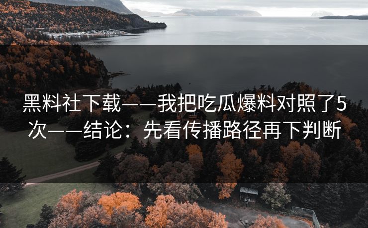 黑料社下载——我把吃瓜爆料对照了5次——结论：先看传播路径再下判断